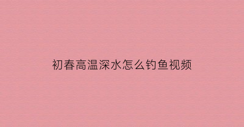 “初春高温深水怎么钓鱼视频(初春高温深水怎么钓鱼视频教程)