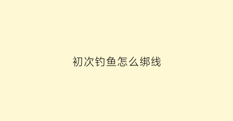 初次钓鱼怎么绑线(新手钓鱼怎样绑线组)