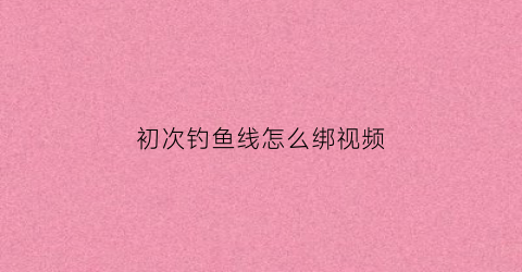 初次钓鱼线怎么绑视频(钓鱼线怎么绑结实)