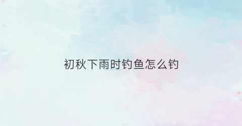 初秋下雨时钓鱼怎么钓(初秋下雨钓鱼钓深还是钓浅)