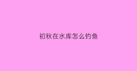初秋在水库怎么钓鱼(秋季如何在水库钓鱼)
