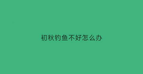 “初秋钓鱼不好怎么办(初秋钓鱼不好怎么办呀)