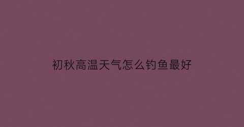 “初秋高温天气怎么钓鱼最好(秋季高温钓鱼)