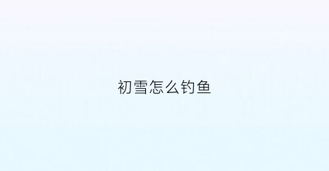 初雪怎么钓鱼(初雪怎么用)