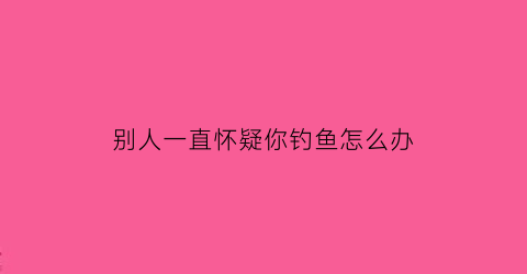 “别人一直怀疑你钓鱼怎么办(别人在钓鱼你要怎么说)