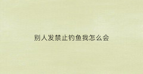 别人发禁止钓鱼我怎么会(禁止钓鱼如果钓了会怎么样)