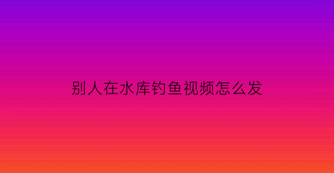 别人在水库钓鱼视频怎么发(看别人钓鱼怎么发朋友圈)