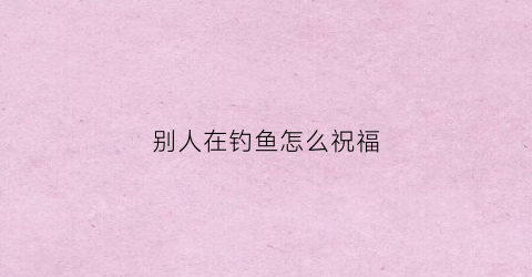 别人在钓鱼怎么祝福(别人在钓鱼怎么祝福他们)