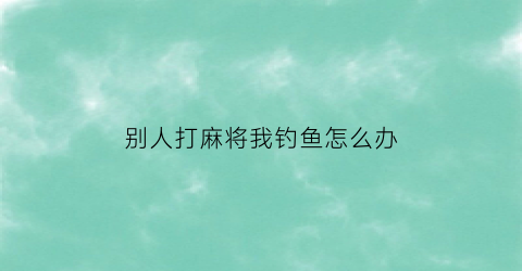 别人打麻将我钓鱼怎么办(别人打麻将应该怎么说)
