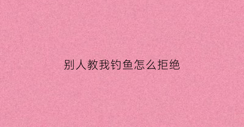 别人教我钓鱼怎么拒绝(别人教我钓鱼怎么拒绝他)