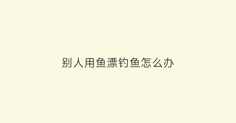别人用鱼漂钓鱼怎么办(别人用鱼漂钓鱼怎么办呢)