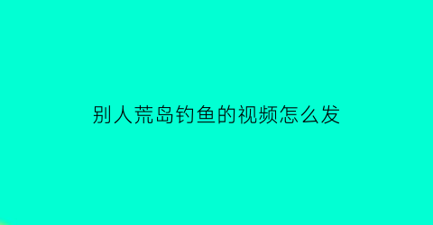 别人荒岛钓鱼的视频怎么发(别人荒岛钓鱼的视频怎么发抖音)