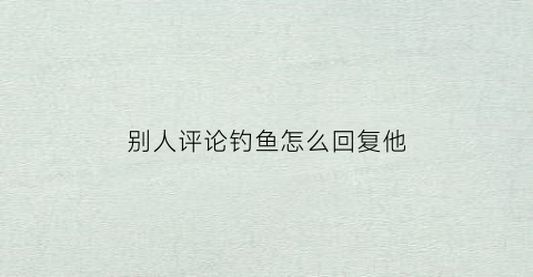 别人评论钓鱼怎么回复他(别人评论钓鱼怎么回复他呢)