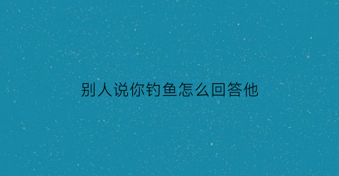 “别人说你钓鱼怎么回答他(别人说你钓鱼怎么回答他呢)