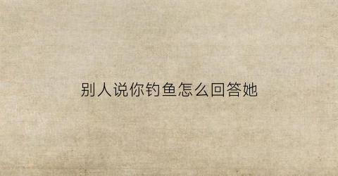 别人说你钓鱼怎么回答她(有人说我钓鱼)