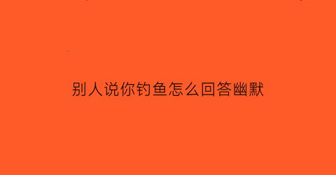 “别人说你钓鱼怎么回答幽默(别人说你钓鱼怎么回答幽默的话)