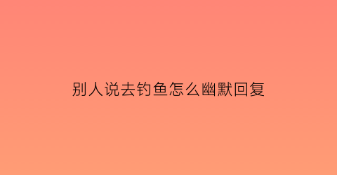 别人说去钓鱼怎么幽默回复(朋友说他去钓鱼了我怎么说)