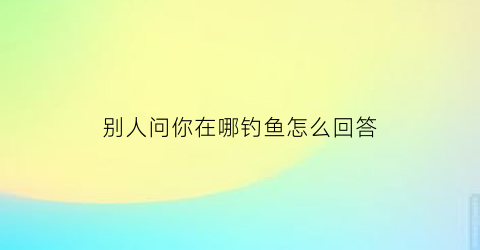 别人问你在哪钓鱼怎么回答