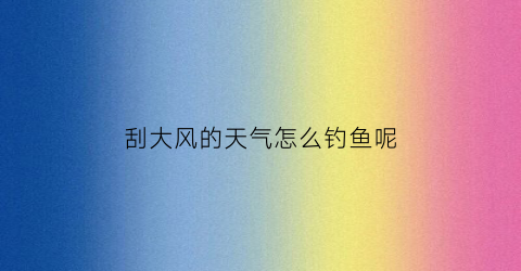 刮大风的天气怎么钓鱼呢(刮大风的天气怎么钓鱼呢视频)