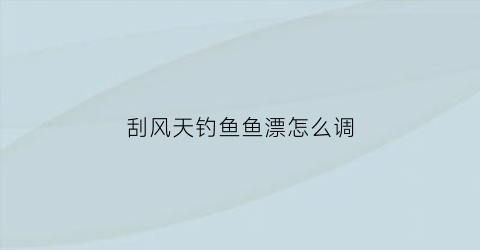 “刮风天钓鱼鱼漂怎么调(刮风天气钓鱼应该在什么位置比较好)