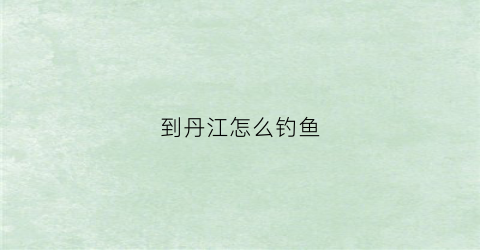 到丹江怎么钓鱼(丹江钓鱼攻略)