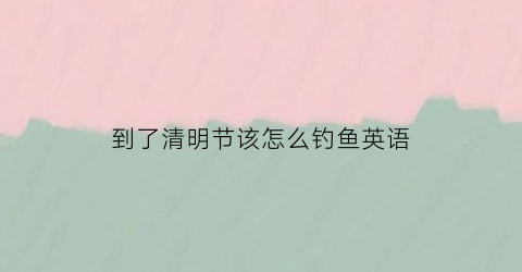 到了清明节该怎么钓鱼英语(清明节后鱼怎么钓)