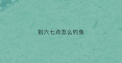 到六七点怎么钓鱼(晚上七点钓鱼)