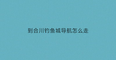 到合川钓鱼城导航怎么走