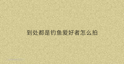到处都是钓鱼爱好者怎么拍(钓鱼的照片怎么拍好看)