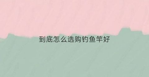 到底怎么选购钓鱼竿好(如何选择好的钓鱼竿)