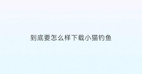 到底要怎么样下载小猫钓鱼(如何下载小猫钓鱼正版)