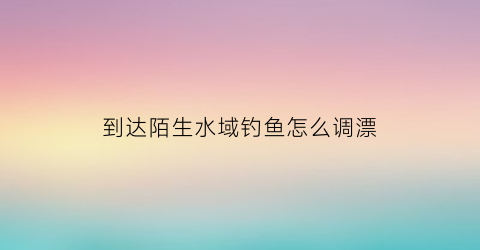 到达陌生水域钓鱼怎么调漂(到陌生水域游泳的危险)