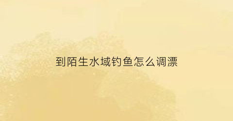 到陌生水域钓鱼怎么调漂(到陌生的地方水土不服怎么办)