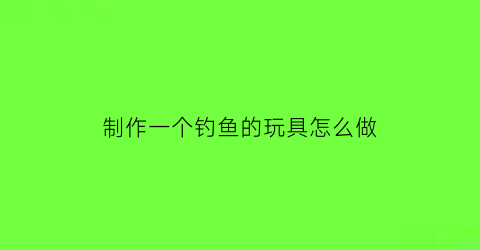 制作一个钓鱼的玩具怎么做(制作一个钓鱼的玩具怎么做视频)