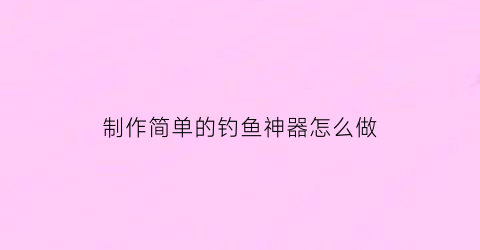 制作简单的钓鱼神器怎么做(制作简单的钓鱼神器怎么做教程)