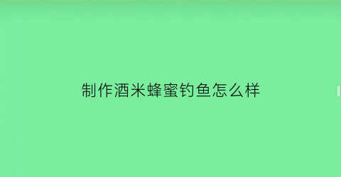 制作酒米蜂蜜钓鱼怎么样(钓鱼酒米加蜂蜜作用大吗)