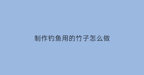 制作钓鱼用的竹子怎么做(制作钓鱼用的竹子怎么做视频)
