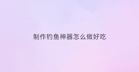 “制作钓鱼神器怎么做好吃(制作钓鱼神器怎么做好吃视频)
