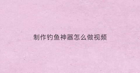 “制作钓鱼神器怎么做视频(简易钓鱼神器)
