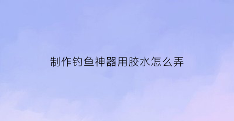 制作钓鱼神器用胶水怎么弄(制作钓鱼神器用胶水怎么弄的)
