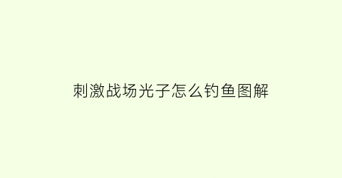 刺激战场光子怎么钓鱼图解(刺激战场光子工作室客服电话)