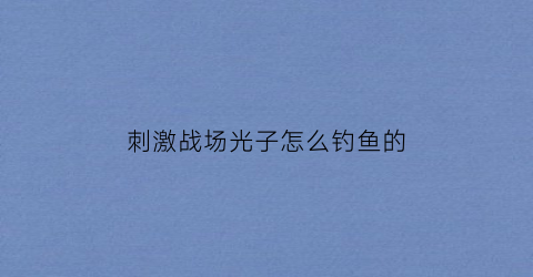 刺激战场光子怎么钓鱼的(光子刺激战场什么时候上线的)