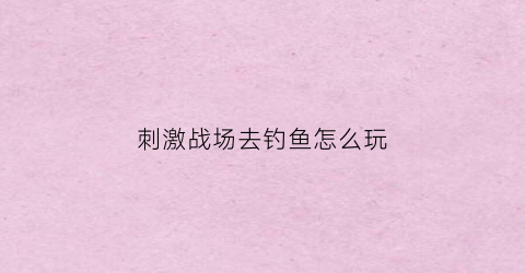“刺激战场去钓鱼怎么玩(刺激战场捕鱼)