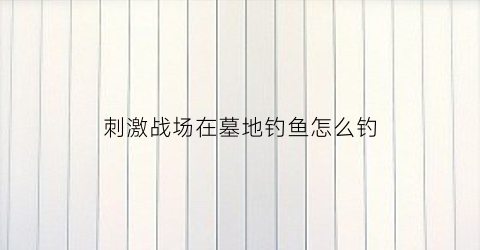 刺激战场在墓地钓鱼怎么钓(刺激战场古墓怎么开)