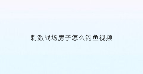 “刺激战场房子怎么钓鱼视频(刺激战场钓鱼的地方)