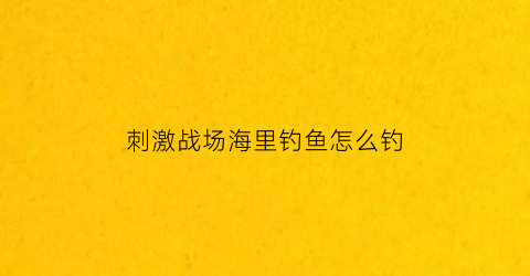 “刺激战场海里钓鱼怎么钓(刺激战场鱼钩怎么用)