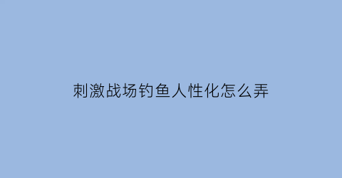 “刺激战场钓鱼人性化怎么弄(刺激战场咋钓鱼)