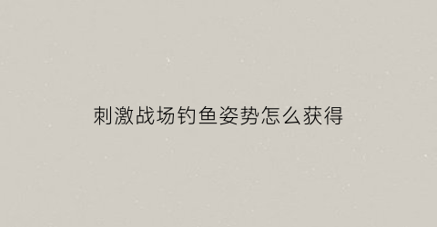 刺激战场钓鱼姿势怎么获得(刺激战场捕鱼)