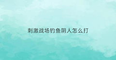 刺激战场钓鱼阴人怎么打(刺激战场哪里可以钓鱼)