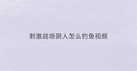刺激战场阴人怎么钓鱼视频(刺激战场阴人方法)